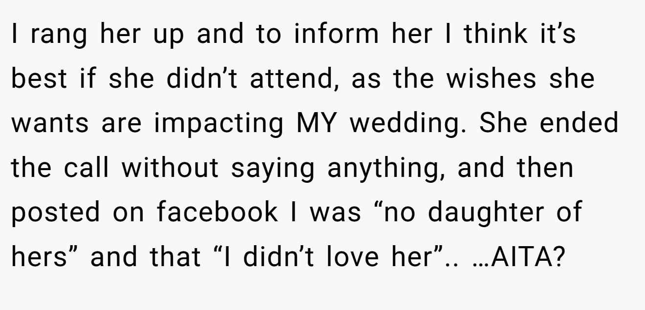I rang her up and to inform her I think it’s best if she didn’t attend, as the wishes she wants are impacting MY wedding. She ended the call without saying anything, and then posted on facebook I was “no daughter of hers” and that “I didn’t love her”.. …AITA?