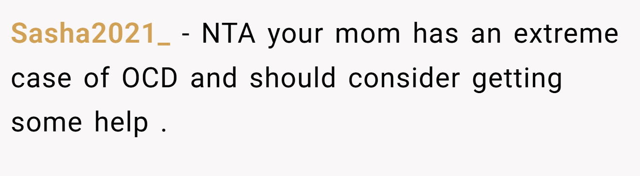 Sasha2021_ - NTA your mom has an extreme case of OCD and should consider getting some help .