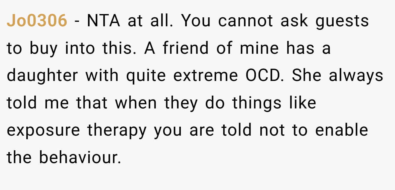 Jo0306 - NTA at all. You cannot ask guests to buy into this. A friend of mine has a daughter with quite extreme OCD. She always told me that when they do things like exposure therapy you are told not to enable the behaviour.