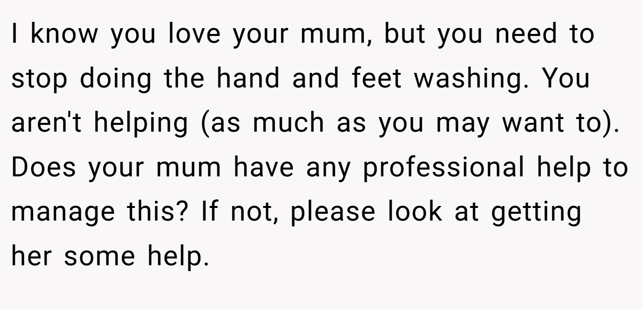 I know you love your mum, but you need to stop doing the hand and feet washing. You aren't helping (as much as you may want to). Does your mum have any professional help to manage this? If not, please look at getting her some help.