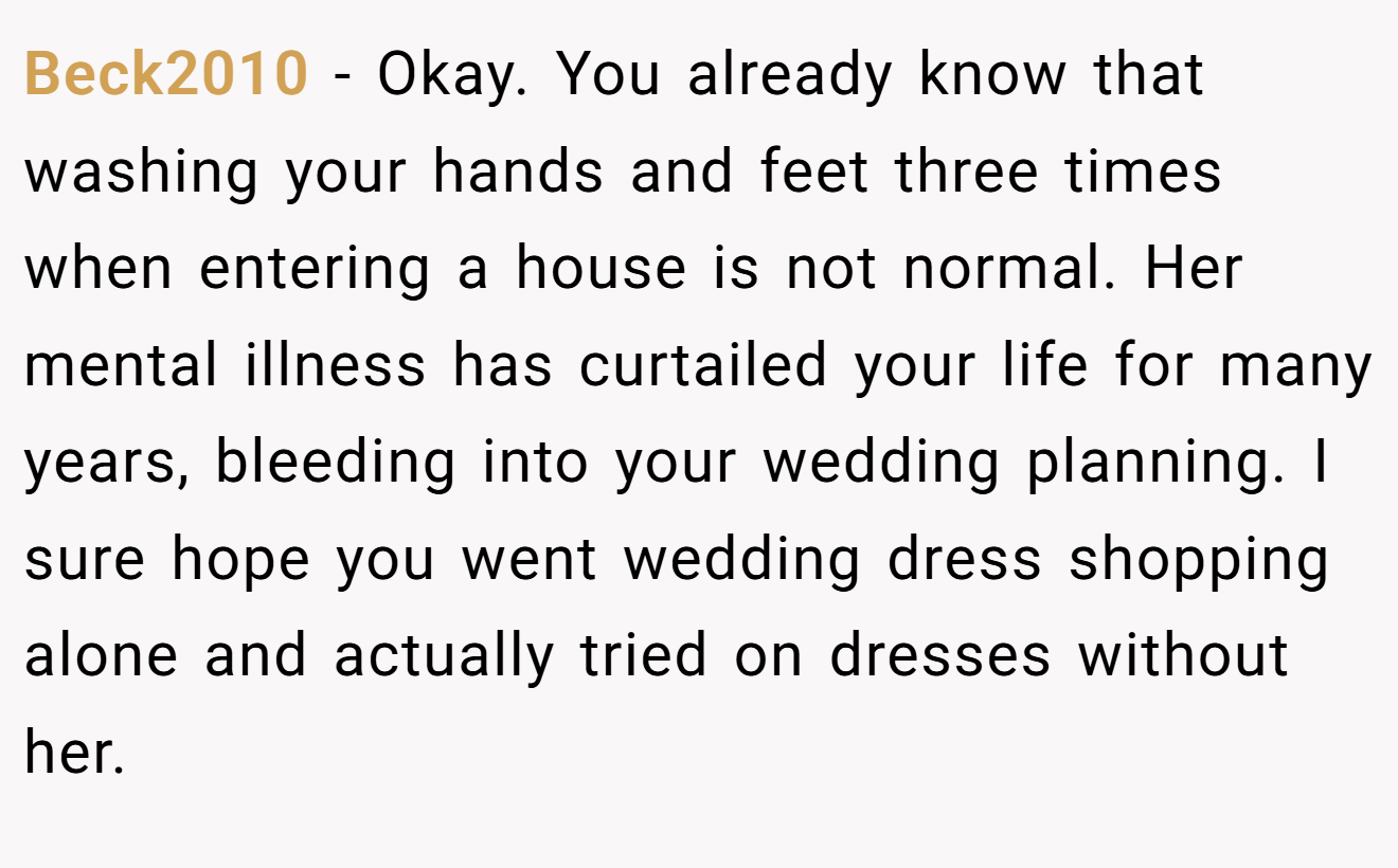 Beck2010 - Okay. You already know that washing your hands and feet three times when entering a house is not normal. Her mental illness has curtailed your life for many years, bleeding into your wedding planning. I sure hope you went wedding dress shopping alone and actually tried on dresses without her.