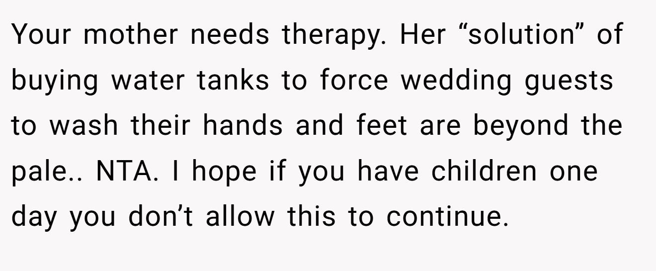 Your mother needs therapy. Her “solution” of buying water tanks to force wedding guests to wash their hands and feet are beyond the pale.. NTA. I hope if you have children one day you don’t allow this to continue.
