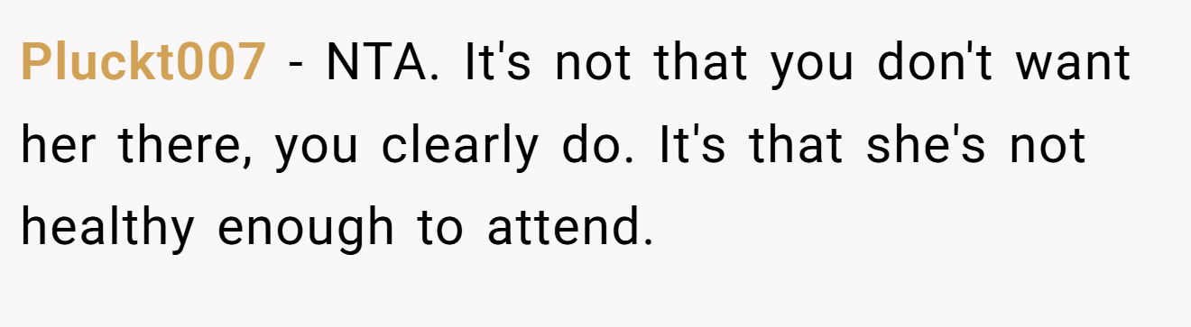 Pluckt007 - NTA. It's not that you don't want her there, you clearly do. It's that she's not healthy enough to attend.