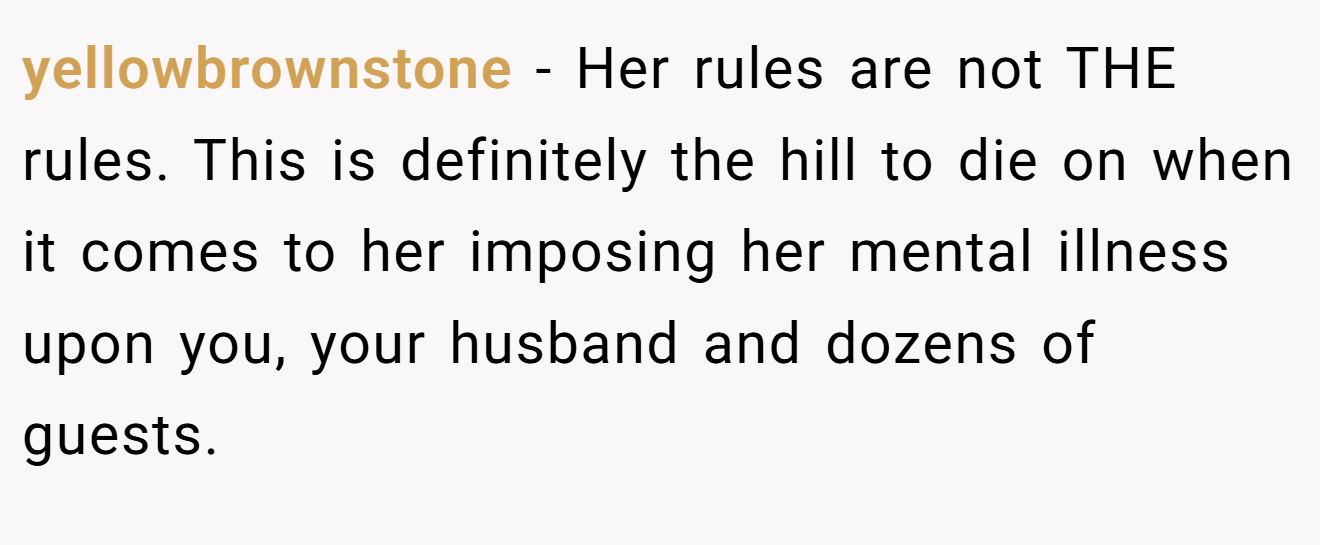 yellowbrownstone - Her rules are not THE rules. This is definitely the hill to die on when it comes to her imposing her mental illness upon you, your husband and dozens of guests.