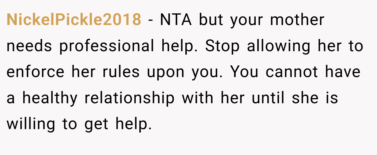 NickelPickle2018 - NTA but your mother needs professional help. Stop allowing her to enforce her rules upon you. You cannot have a healthy relationship with her until she is willing to get help.