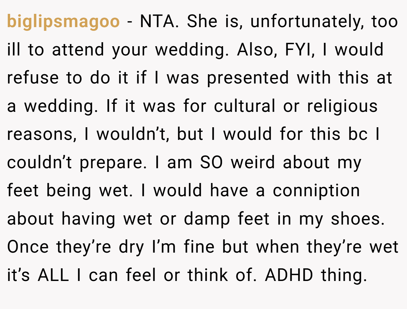 biglipsmagoo - NTA. She is, unfortunately, too ill to attend your wedding. Also, FYI, I would refuse to do it if I was presented with this at a wedding. If it was for cultural or religious reasons, I wouldn’t, but I would for this bc I couldn’t prepare. I am SO weird about my feet being wet. I would have a conniption about having wet or damp feet in my shoes. Once they’re dry I’m fine but when they’re wet it’s ALL I can feel or think of. ADHD thing.