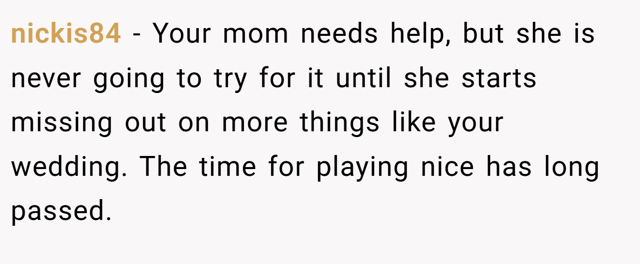 nickis84 - Your mom needs help, but she is never going to try for it until she starts missing out on more things like your wedding. The time for playing nice has long passed.