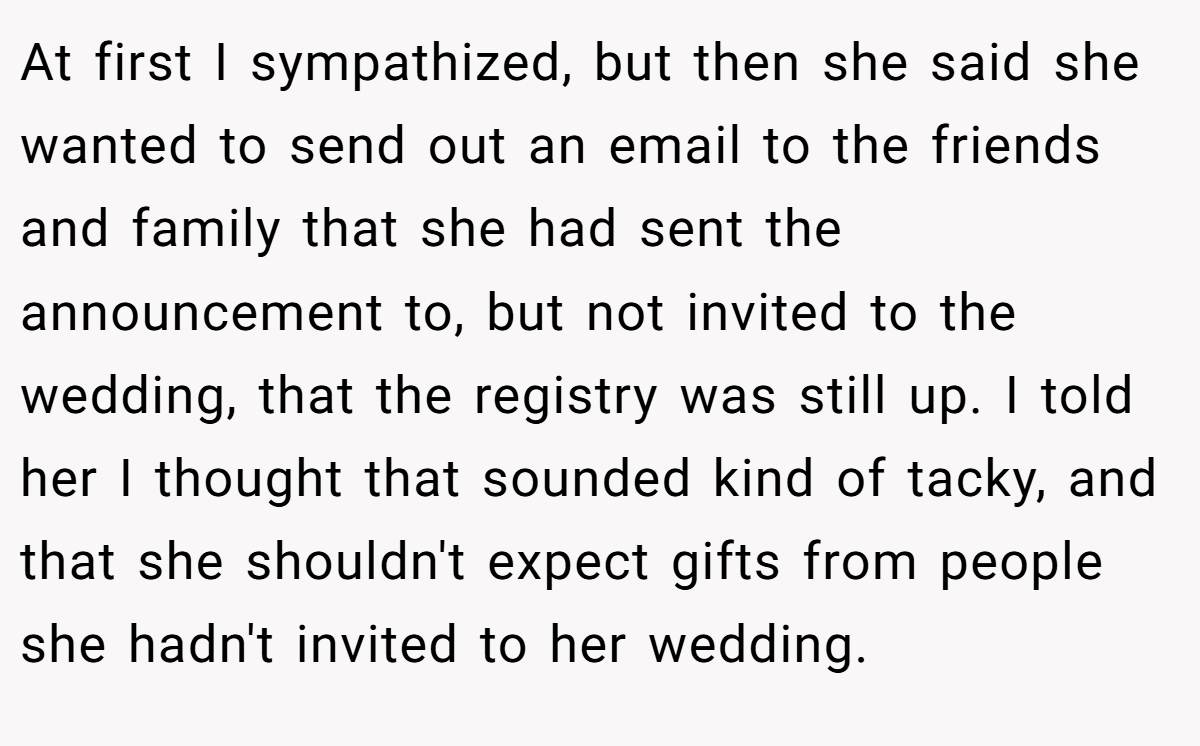 At first I sympathized, but then she said she wanted to send out an email to the friends and family that she had sent the announcement to, but not invited to the wedding, that the registry was still up. I told her I thought that sounded kind of tacky, and that she shouldn't expect gifts from people she hadn't invited to her wedding.