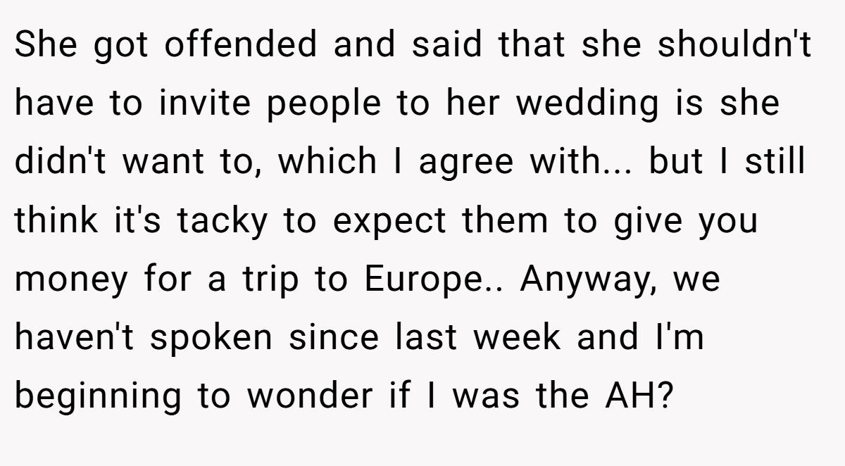 She got offended and said that she shouldn't have to invite people to her wedding is she didn't want to, which I agree with... but I still think it's tacky to expect them to give you money for a trip to Europe.. Anyway, we haven't spoken since last week and I'm beginning to wonder if I was the AH?