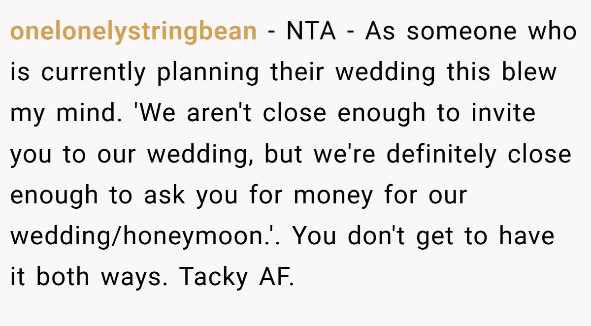 onelonelystringbean − NTA - As someone who is currently planning their wedding this blew my mind. 'We aren't close enough to invite you to our wedding, but we're definitely close enough to ask you for money for our wedding/honeymoon.'. You don't get to have it both ways. Tacky AF.