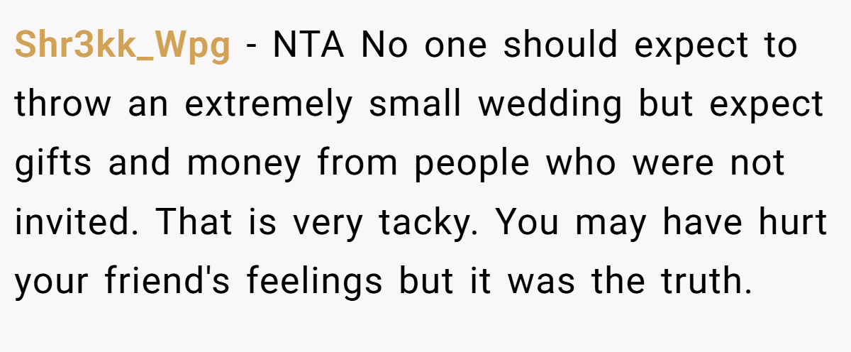 Shr3kk_Wpg − NTA No one should expect to throw an extremely small wedding but expect gifts and money from people who were not invited. That is very tacky. You may have hurt your friend's feelings but it was the truth.
