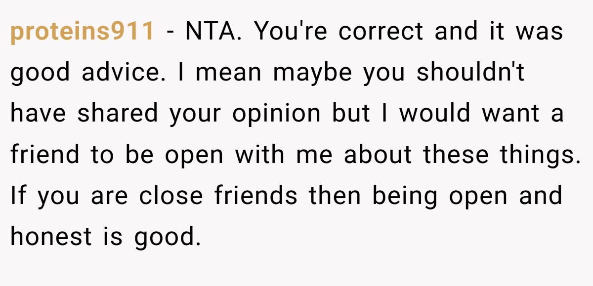 proteins911 − NTA. You're correct and it was good advice. I mean maybe you shouldn't have shared your opinion but I would want a friend to be open with me about these things. If you are close friends then being open and honest is good.
