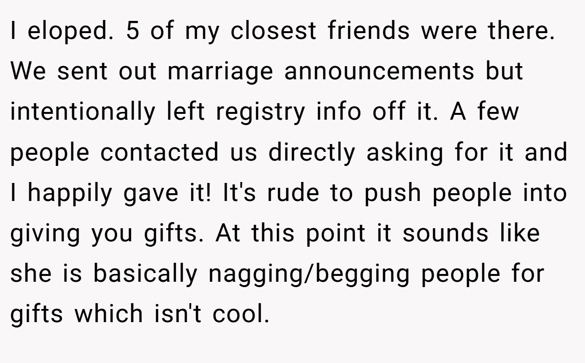 I eloped. 5 of my closest friends were there. We sent out marriage announcements but intentionally left registry info off it. A few people contacted us directly asking for it and I happily gave it! It's rude to push people into giving you gifts. At this point it sounds like she is basically nagging/begging people for gifts which isn't cool.