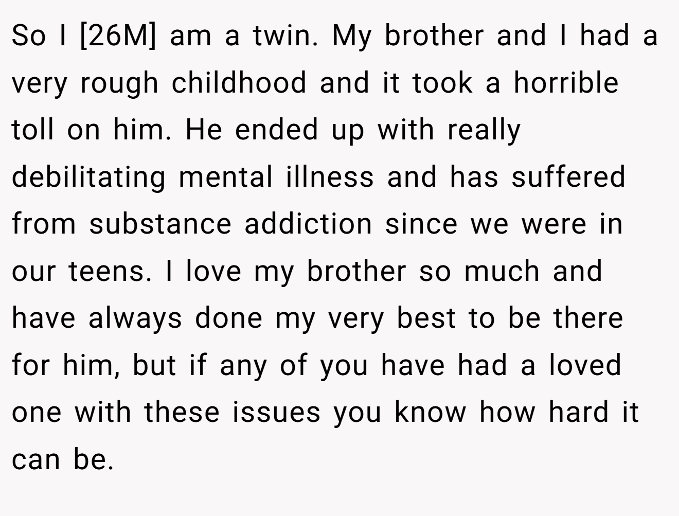 So I [26M] am a twin. My brother and I had a very rough childhood and it took a horrible toll on him. He ended up with really debilitating mental illness and has suffered from substance addiction since we were in our teens. I love my brother so much and have always done my very best to be there for him, but if any of you have had a loved one with these issues you know how hard it can be.
