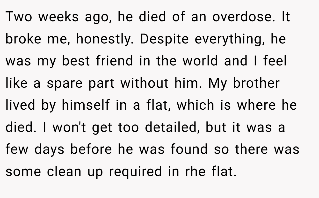 Two weeks ago, he died of an overdose. It broke me, honestly. Despite everything, he was my best friend in the world and I feel like a spare part without him. My brother lived by himself in a flat, which is where he died. I won't get too detailed, but it was a few days before he was found so there was some clean up required in rhe flat.