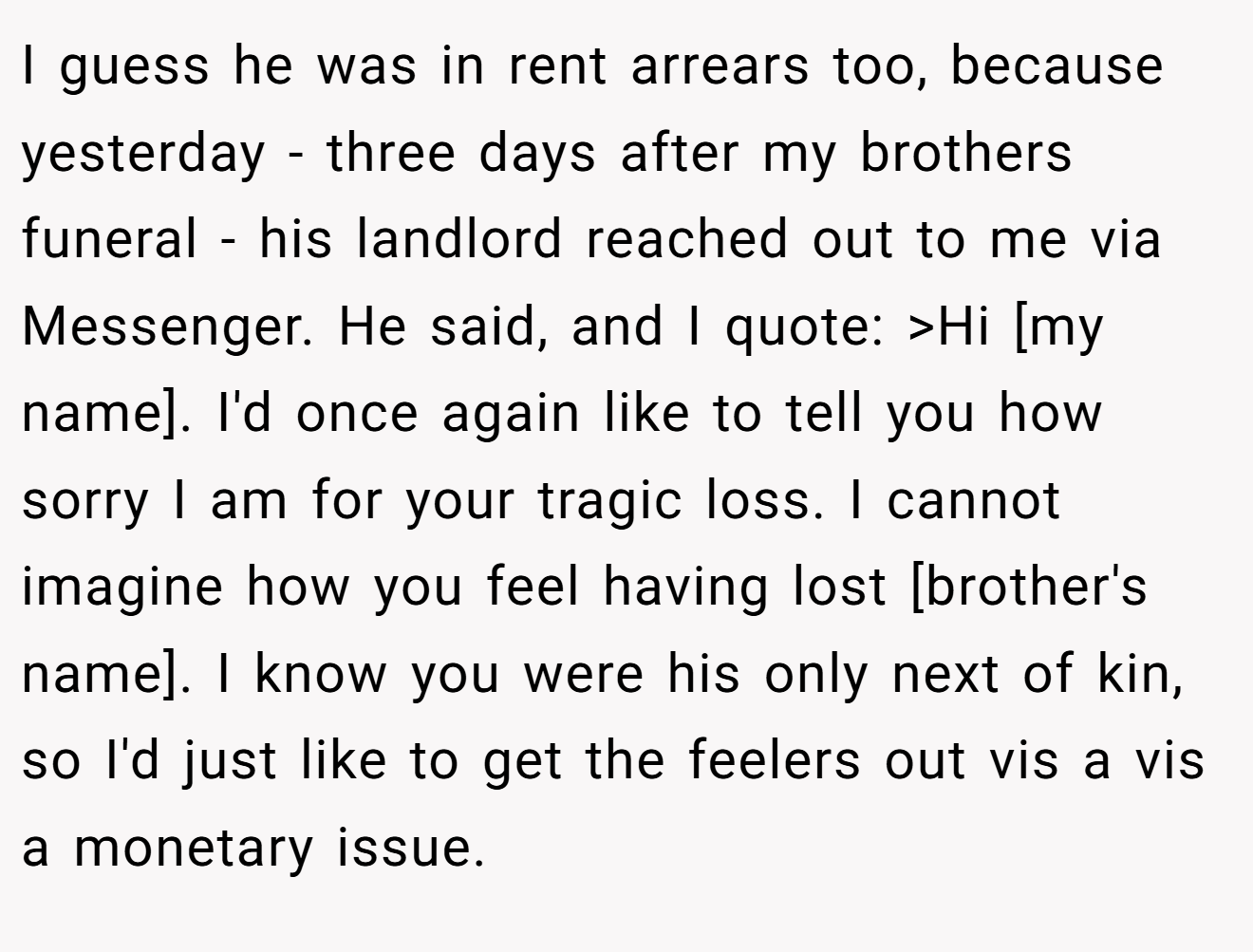 I guess he was in rent arrears too, because yesterday - three days after my brothers funeral - his landlord reached out to me via Messenger. He said, and I quote: >Hi [my name]. I'd once again like to tell you how sorry I am for your tragic loss. I cannot imagine how you feel having lost [brother's name]. I know you were his only next of kin, so I'd just like to get the feelers out vis a vis a monetary issue.