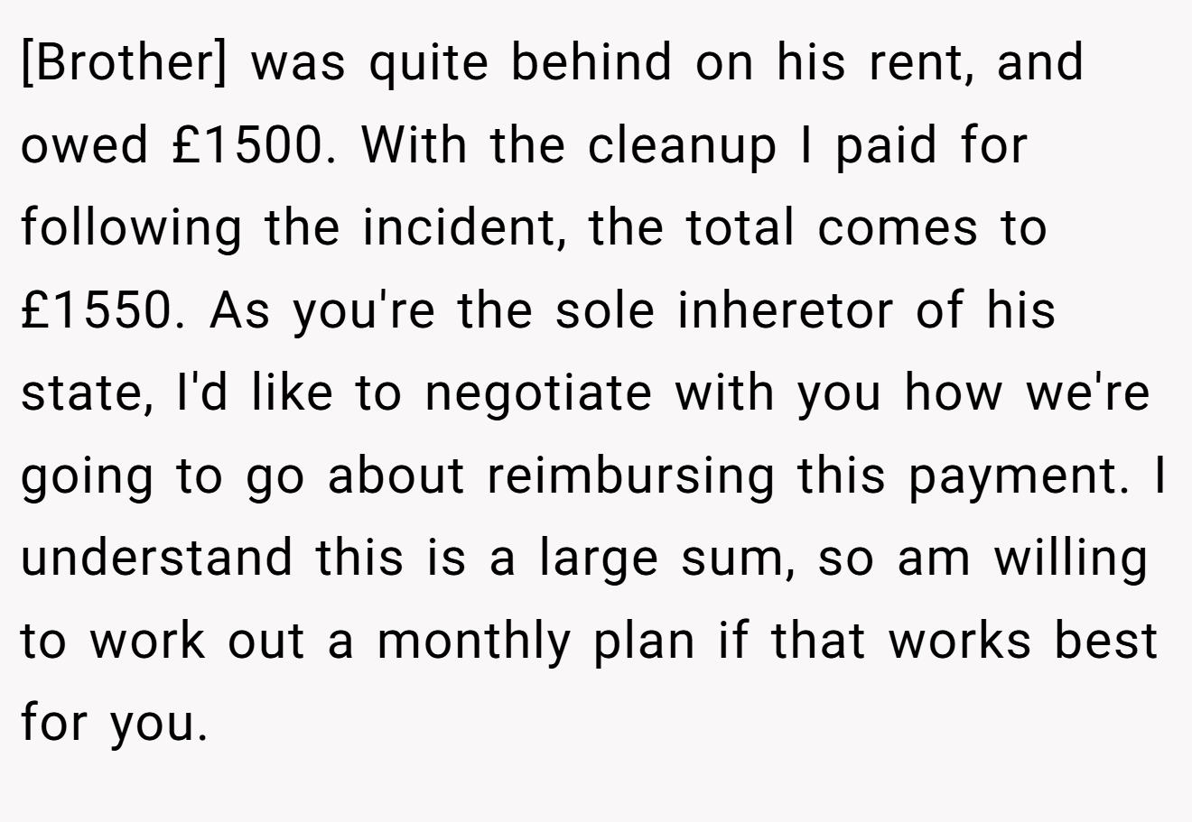 [Brother] was quite behind on his rent, and owed £1500. With the cleanup I paid for following the incident, the total comes to £1550. As you're the sole inheretor of his state, I'd like to negotiate with you how we're going to go about reimbursing this payment. I understand this is a large sum, so am willing to work out a monthly plan if that works best for you.