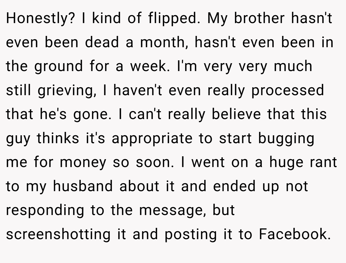 Honestly? I kind of flipped. My brother hasn't even been dead a month, hasn't even been in the ground for a week. I'm very very much still grieving, I haven't even really processed that he's gone. I can't really believe that this guy thinks it's appropriate to start bugging me for money so soon. I went on a huge rant to my husband about it and ended up not responding to the message, but screenshotting it and posting it to Facebook.