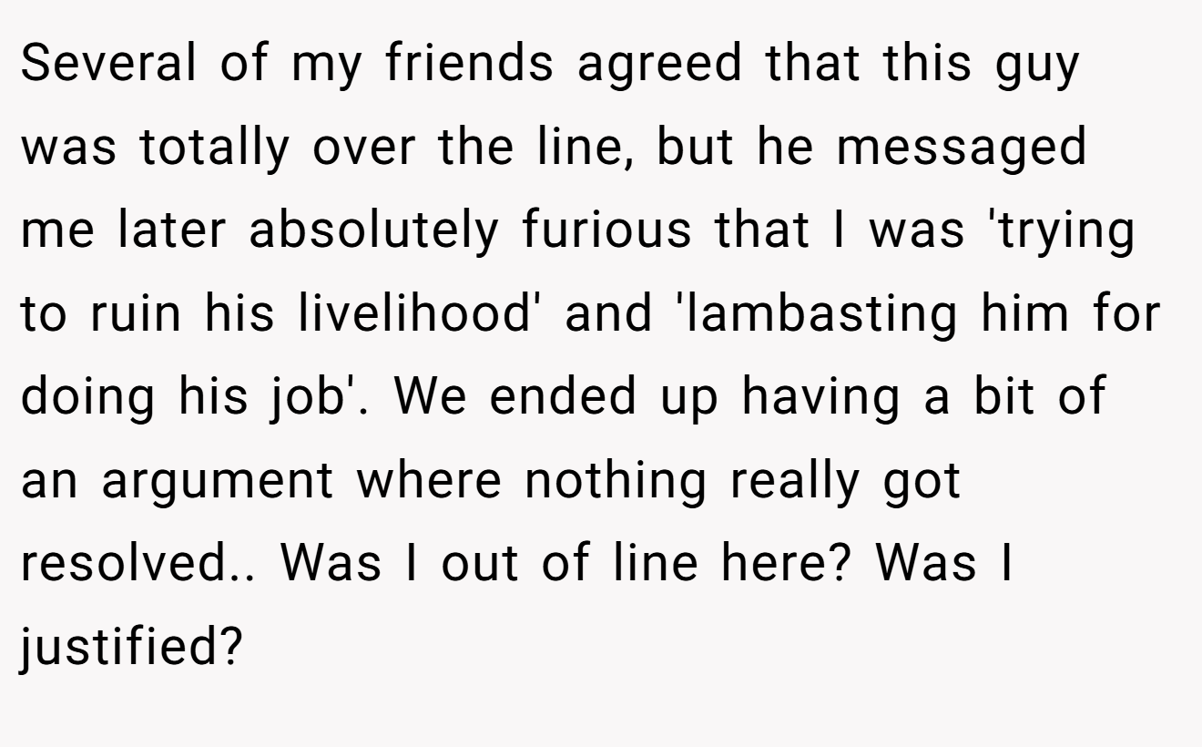 Several of my friends agreed that this guy was totally over the line, but he messaged me later absolutely furious that I was 'trying to ruin his livelihood' and 'lambasting him for doing his job'. We ended up having a bit of an argument where nothing really got resolved.. Was I out of line here? Was I justified?