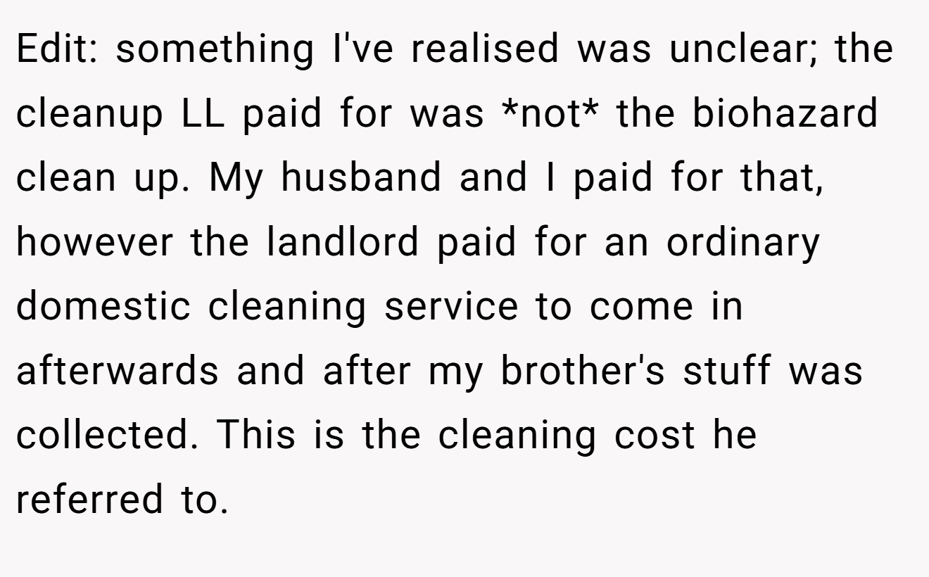 Edit: something I've realised was unclear; the cleanup LL paid for was *not* the biohazard clean up. My husband and I paid for that, however the landlord paid for an ordinary domestic cleaning service to come in afterwards and after my brother's stuff was collected. This is the cleaning cost he referred to.