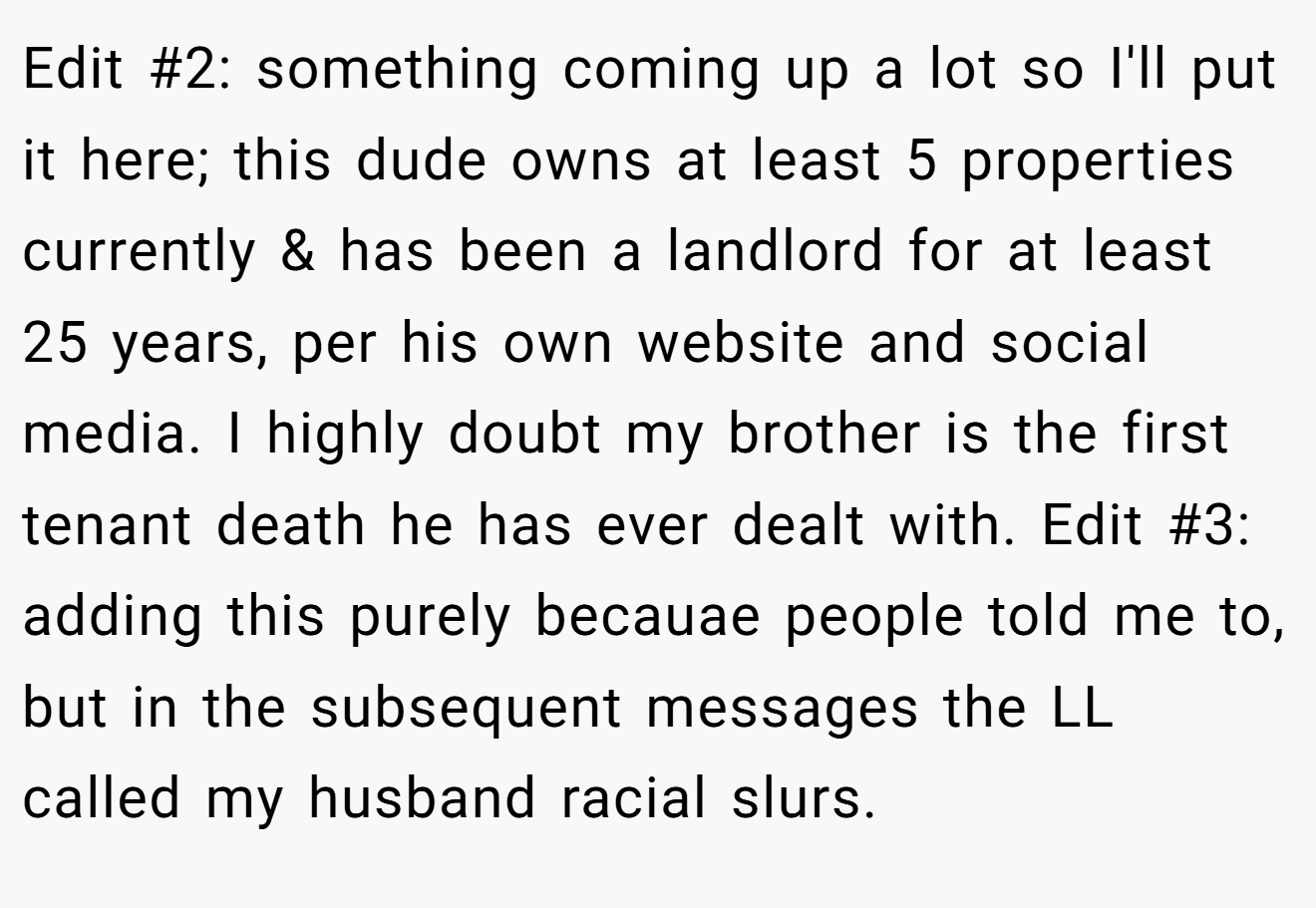 Edit #2: something coming up a lot so I'll put it here; this dude owns at least 5 properties currently & has been a landlord for at least 25 years, per his own website and social media. I highly doubt my brother is the first tenant death he has ever dealt with. Edit #3: adding this purely becauae people told me to, but in the subsequent messages the LL called my husband racial slurs.
