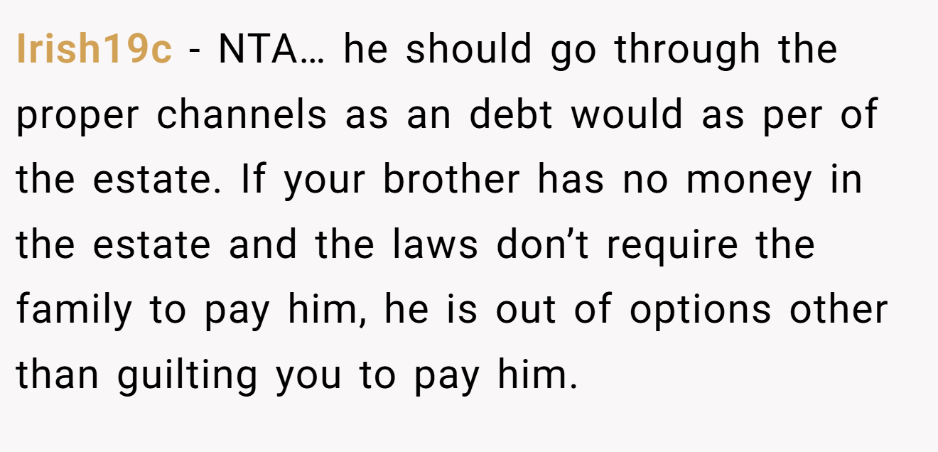 Irish19c − NTA… he should go through the proper channels as an debt would as per of the estate. If your brother has no money in the estate and the laws don’t require the family to pay him, he is out of options other than guilting you to pay him.