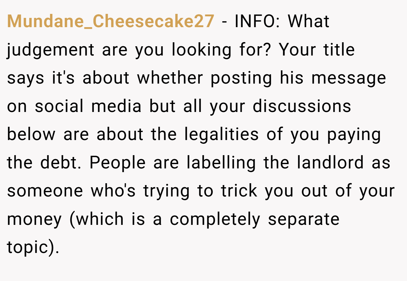 Mundane_Cheesecake27 − INFO: What judgement are you looking for? Your title says it's about whether posting his message on social media but all your discussions below are about the legalities of you paying the debt. People are labelling the landlord as someone who's trying to trick you out of your money (which is a completely separate topic).