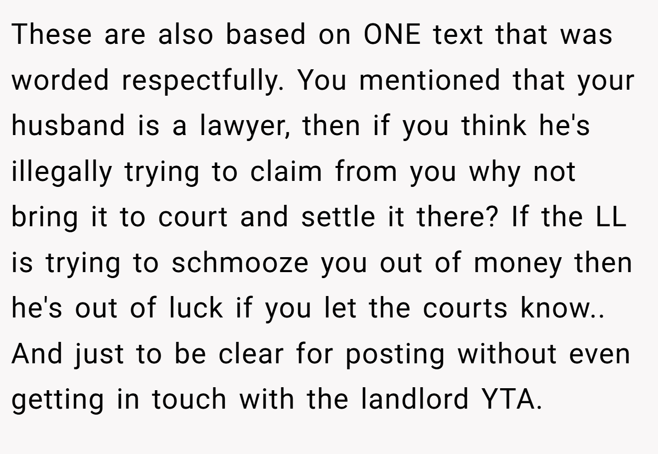 These are also based on ONE text that was worded respectfully. You mentioned that your husband is a lawyer, then if you think he's illegally trying to claim from you why not bring it to court and settle it there? If the LL is trying to schmooze you out of money then he's out of luck if you let the courts know.. And just to be clear for posting without even getting in touch with the landlord YTA.