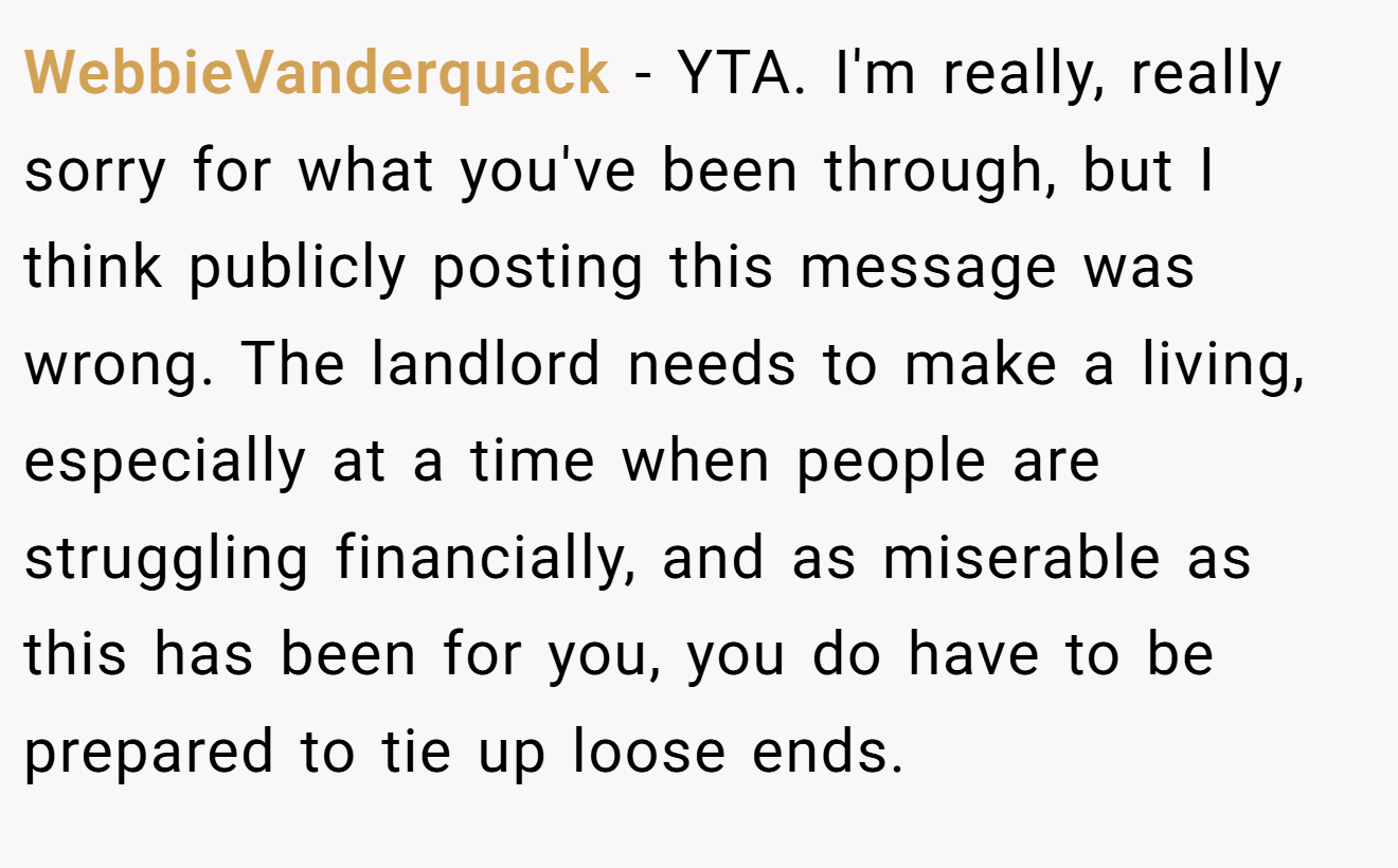 WebbieVanderquack − YTA. I'm really, really sorry for what you've been through, but I think publicly posting this message was wrong. The landlord needs to make a living, especially at a time when people are struggling financially, and as miserable as this has been for you, you do have to be prepared to tie up loose ends.