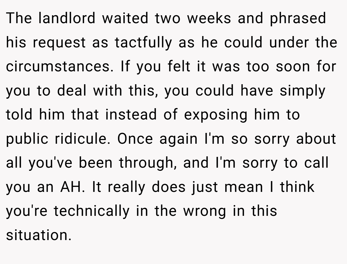 The landlord waited two weeks and phrased his request as tactfully as he could under the circumstances. If you felt it was too soon for you to deal with this, you could have simply told him that instead of exposing him to public ridicule. Once again I'm so sorry about all you've been through, and I'm sorry to call you an AH. It really does just mean I think you're technically in the wrong in this situation.