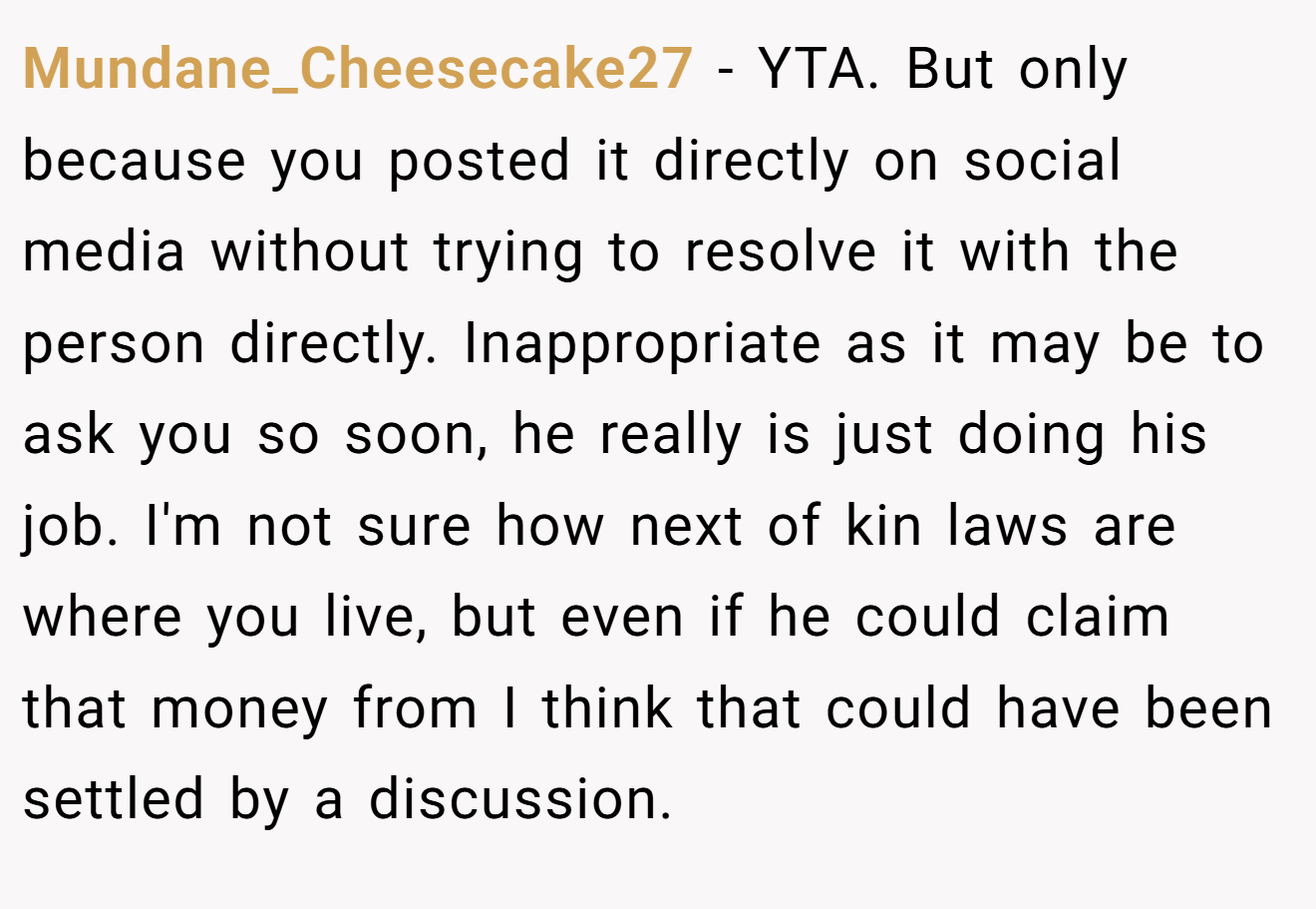 Mundane_Cheesecake27 − YTA. But only because you posted it directly on social media without trying to resolve it with the person directly. Inappropriate as it may be to ask you so soon, he really is just doing his job. I'm not sure how next of kin laws are where you live, but even if he could claim that money from I think that could have been settled by a discussion.
