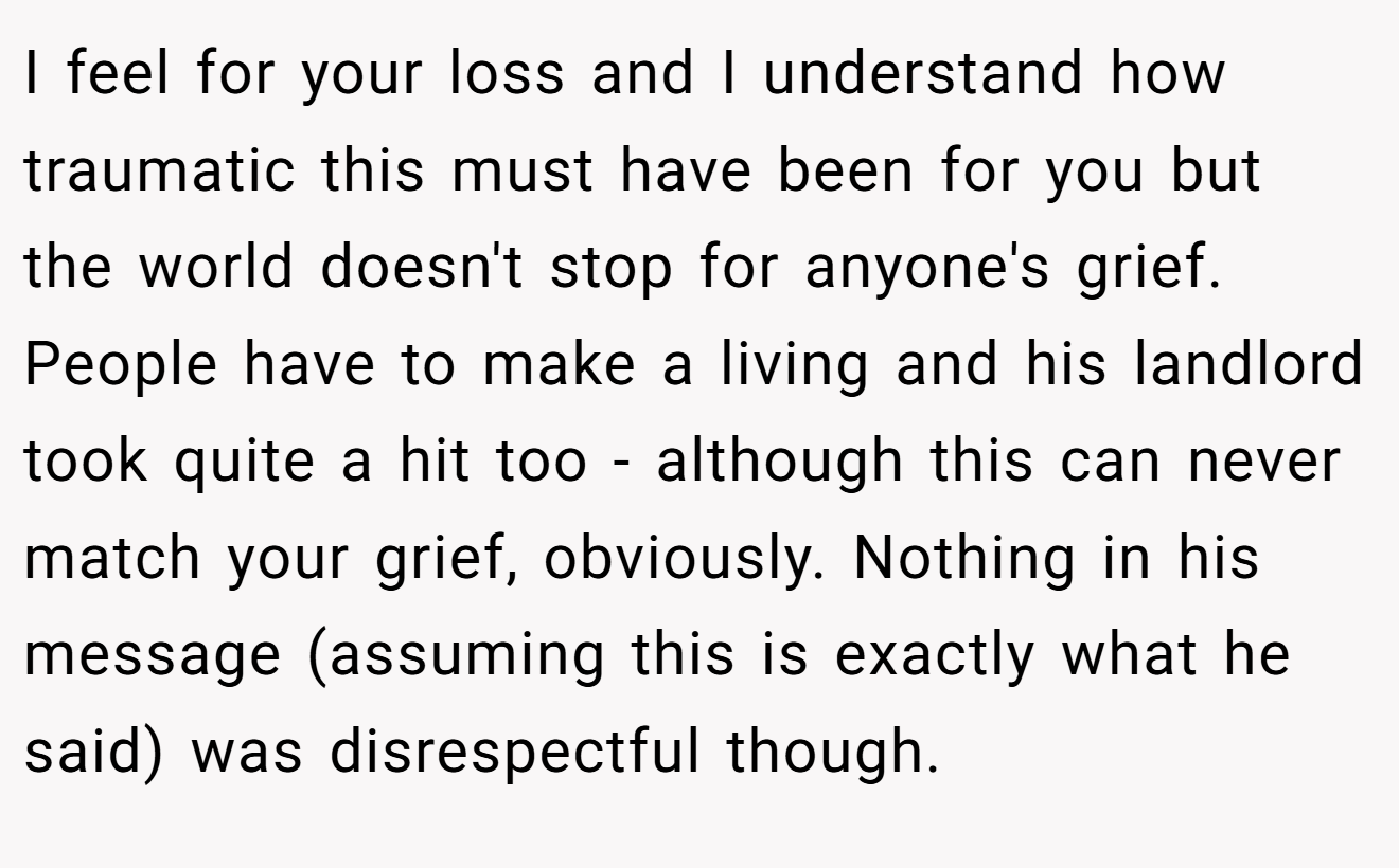 I feel for your loss and I understand how traumatic this must have been for you but the world doesn't stop for anyone's grief. People have to make a living and his landlord took quite a hit too - although this can never match your grief, obviously. Nothing in his message (assuming this is exactly what he said) was disrespectful though.