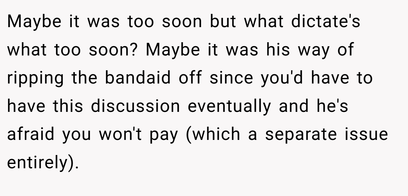 Maybe it was too soon but what dictate's what too soon? Maybe it was his way of ripping the bandaid off since you'd have to have this discussion eventually and he's afraid you won't pay (which a separate issue entirely).