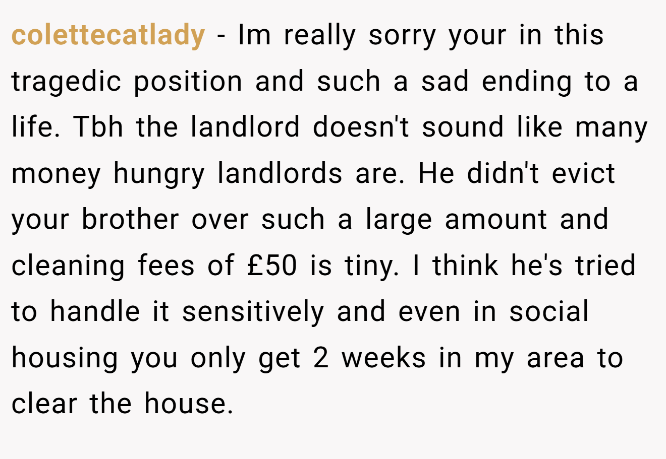 colettecatlady − Im really sorry your in this tragedic position and such a sad ending to a life. Tbh the landlord doesn't sound like many money hungry landlords are. He didn't evict your brother over such a large amount and cleaning fees of £50 is tiny. I think he's tried to handle it sensitively and even in social housing you only get 2 weeks in my area to clear the house.