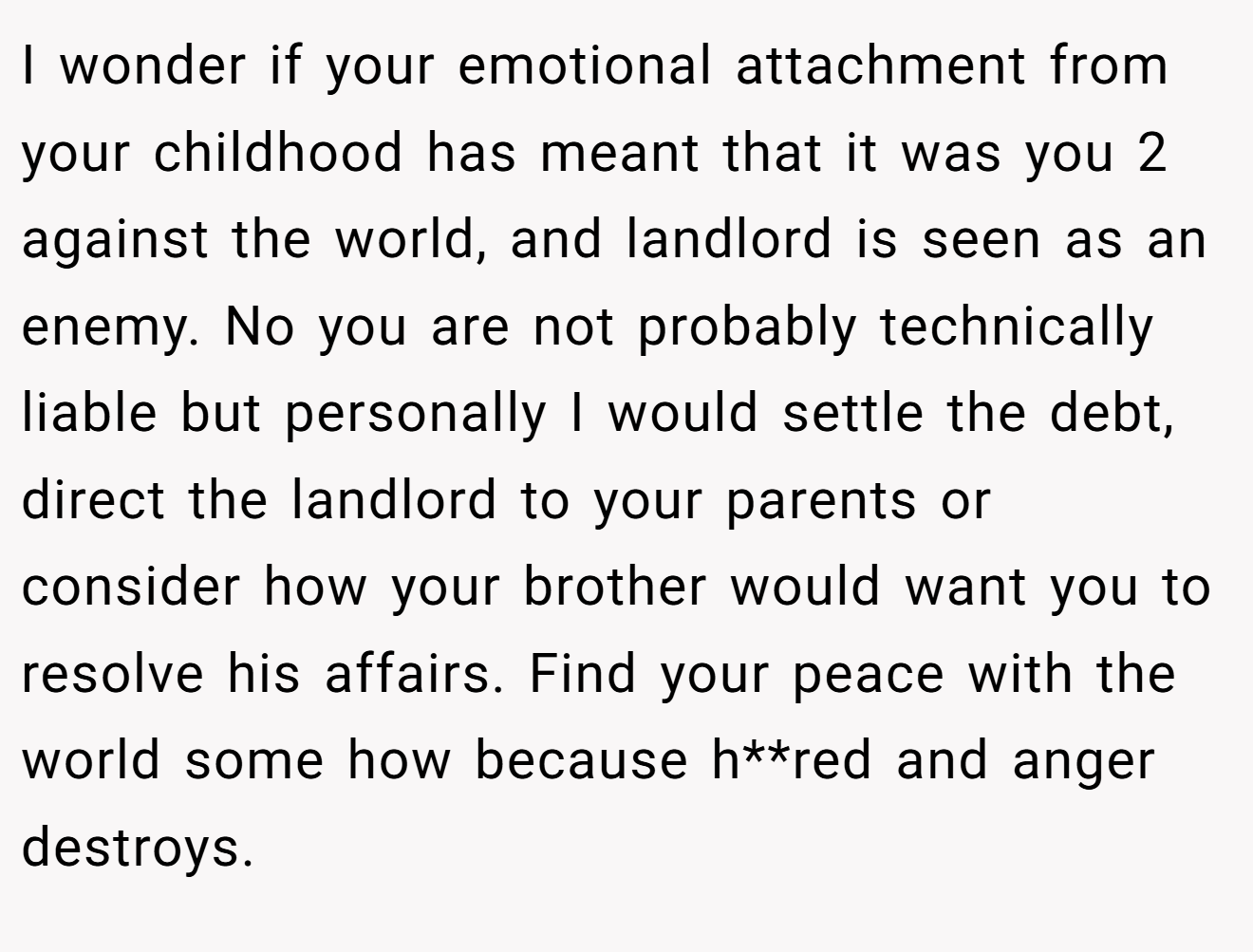 I wonder if your emotional attachment from your childhood has meant that it was you 2 against the world, and landlord is seen as an enemy. No you are not probably technically liable but personally I would settle the debt, direct the landlord to your parents or consider how your brother would want you to resolve his affairs. Find your peace with the world some how because h**red and anger destroys.