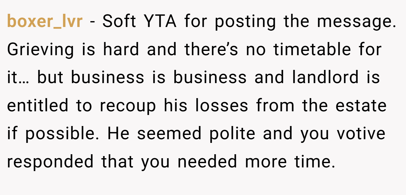 boxer_lvr − Soft YTA for posting the message. Grieving is hard and there’s no timetable for it… but business is business and landlord is entitled to recoup his losses from the estate if possible. He seemed polite and you votive responded that you needed more time.