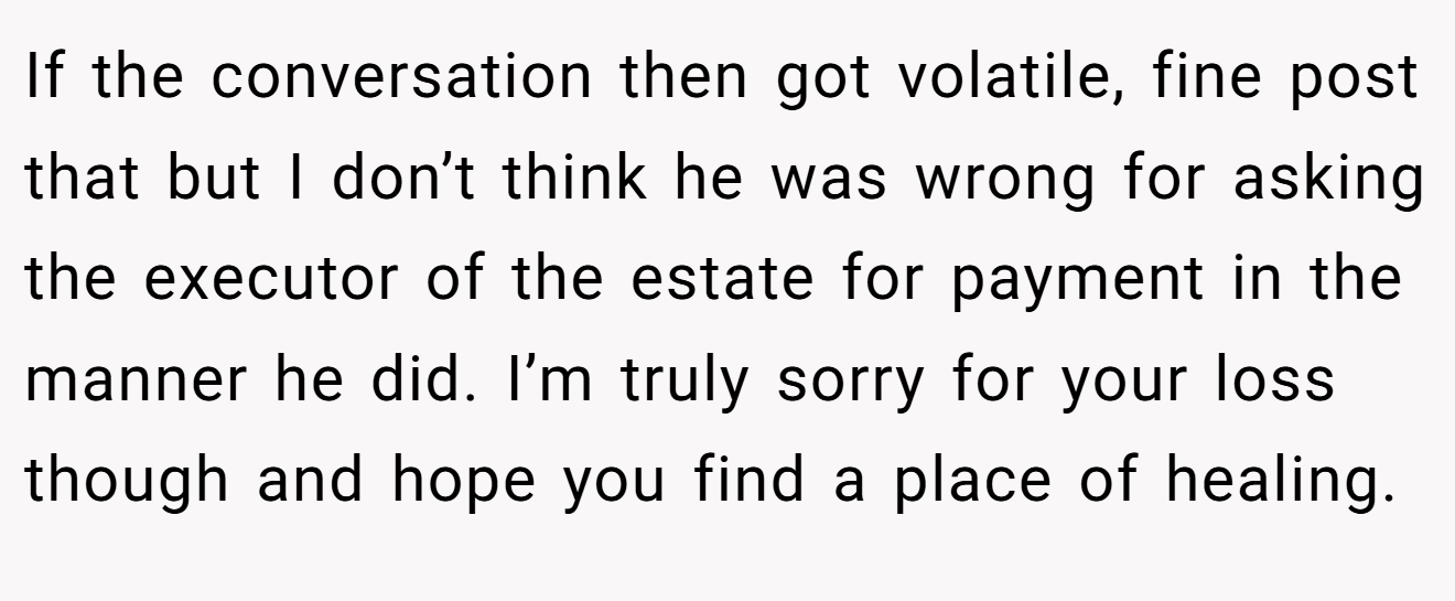 If the conversation then got volatile, fine post that but I don’t think he was wrong for asking the executor of the estate for payment in the manner he did. I’m truly sorry for your loss though and hope you find a place of healing.