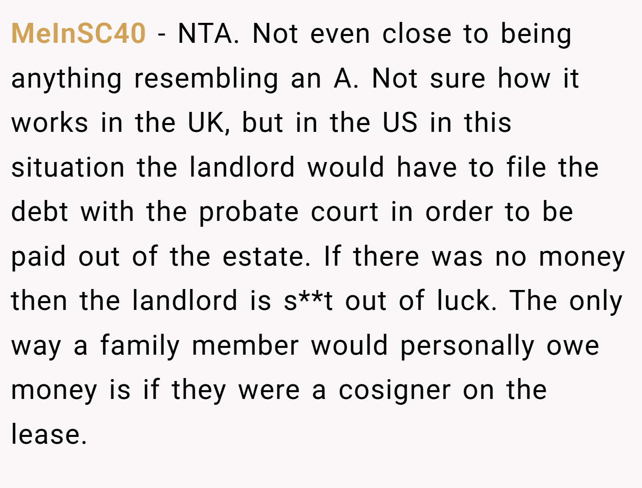 MeInSC40 − NTA. Not even close to being anything resembling an A. Not sure how it works in the UK, but in the US in this situation the landlord would have to file the debt with the probate court in order to be paid out of the estate. If there was no money then the landlord is s**t out of luck. The only way a family member would personally owe money is if they were a cosigner on the lease.