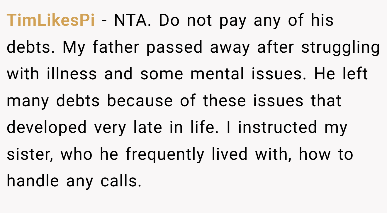 TimLikesPi − NTA. Do not pay any of his debts. My father passed away after struggling with illness and some mental issues. He left many debts because of these issues that developed very late in life. I instructed my sister, who he frequently lived with, how to handle any calls.