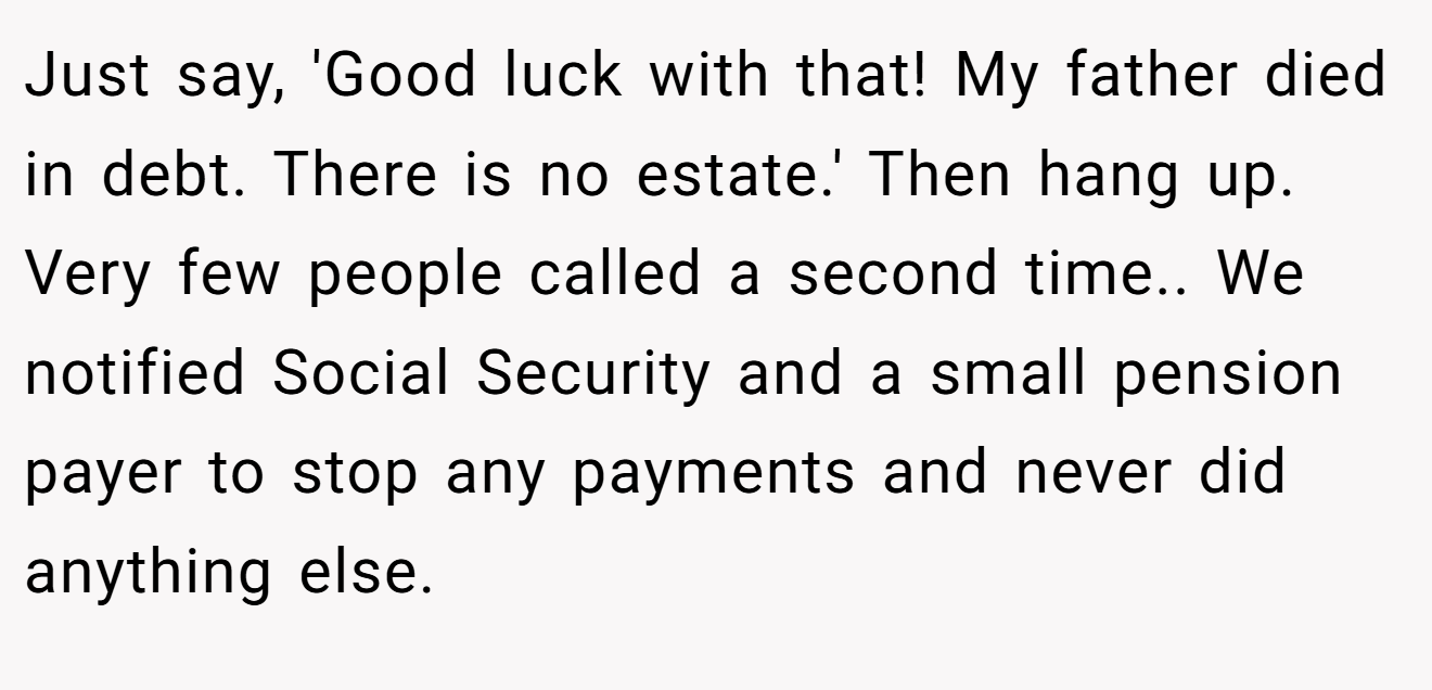 Just say, 'Good luck with that! My father died in debt. There is no estate.' Then hang up. Very few people called a second time.. We notified Social Security and a small pension payer to stop any payments and never did anything else.