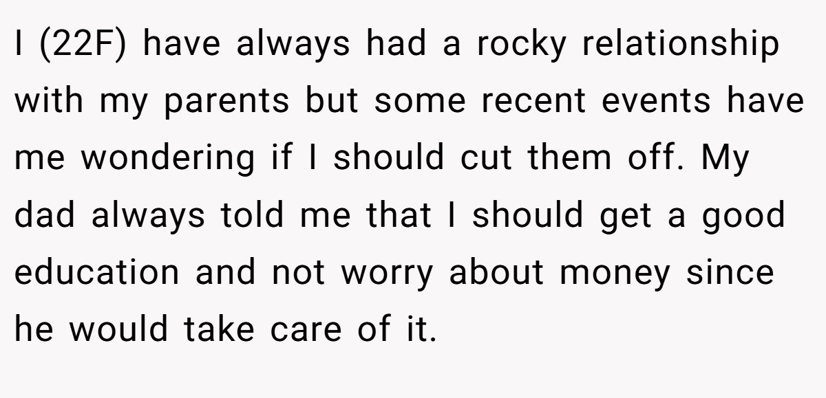 I (22F) have always had a rocky relationship with my parents but some recent events have me wondering if I should cut them off. My dad always told me that I should get a good education and not worry about money since he would take care of it.
