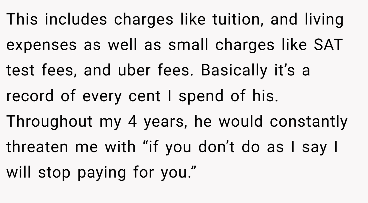 This includes charges like tuition, and living expenses as well as small charges like SAT test fees, and uber fees. Basically it’s a record of every cent I spend of his. Throughout my 4 years, he would constantly threaten me with “if you don’t do as I say I will stop paying for you.”