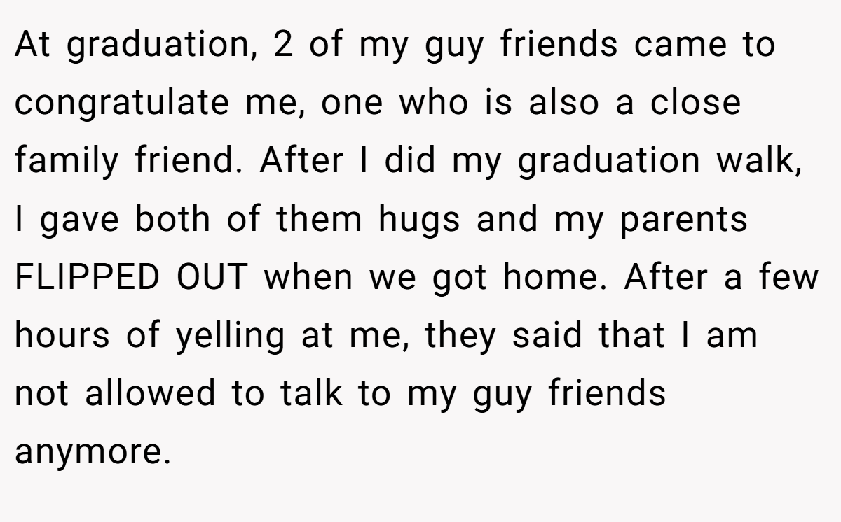 At graduation, 2 of my guy friends came to congratulate me, one who is also a close family friend. After I did my graduation walk, I gave both of them hugs and my parents FLIPPED OUT when we got home. After a few hours of yelling at me, they said that I am not allowed to talk to my guy friends anymore.