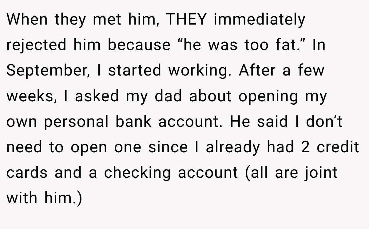 When they met him, THEY immediately rejected him because “he was too fat.” In September, I started working. After a few weeks, I asked my dad about opening my own personal bank account. He said I don’t need to open one since I already had 2 credit cards and a checking account (all are joint with him.)