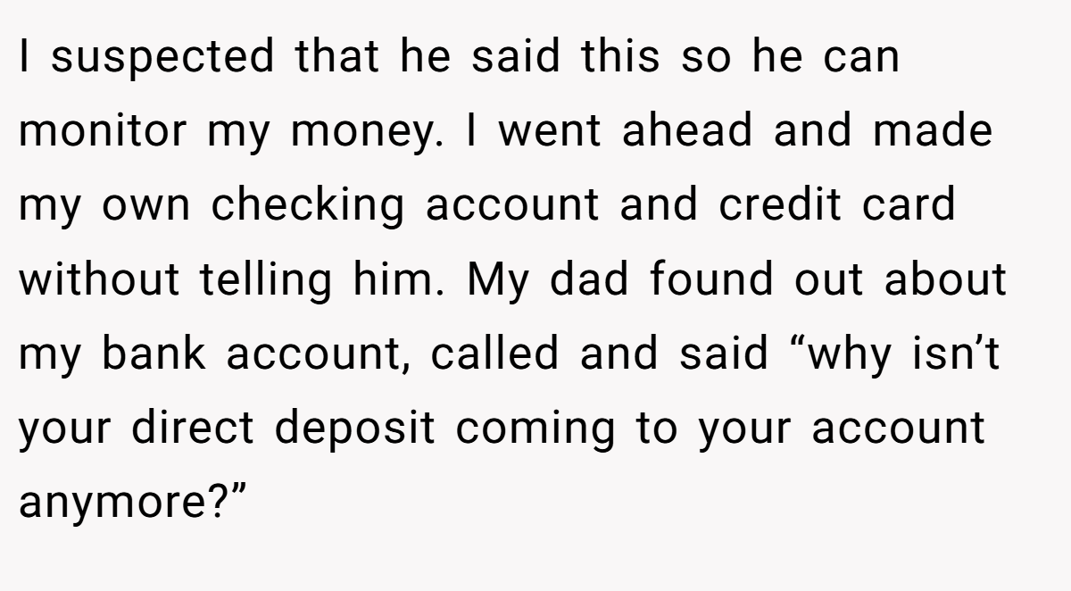 I suspected that he said this so he can monitor my money. I went ahead and made my own checking account and credit card without telling him. My dad found out about my bank account, called and said “why isn’t your direct deposit coming to your account anymore?”