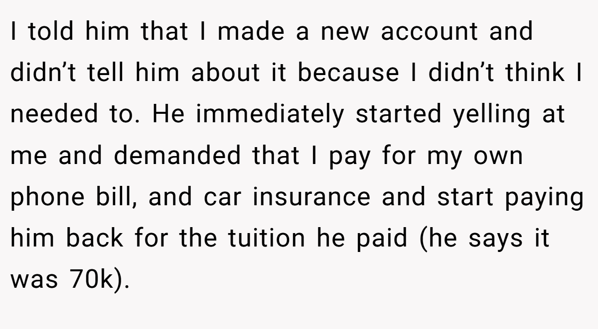 I told him that I made a new account and didn’t tell him about it because I didn’t think I needed to. He immediately started yelling at me and demanded that I pay for my own phone bill, and car insurance and start paying him back for the tuition he paid (he says it was 70k).