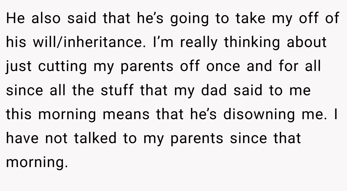 He also said that he’s going to take my off of his will/inheritance. I’m really thinking about just cutting my parents off once and for all since all the stuff that my dad said to me this morning means that he’s disowning me. I have not talked to my parents since that morning.
