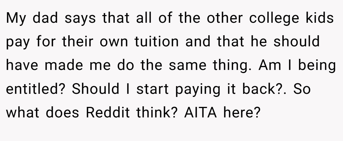 My dad says that all of the other college kids pay for their own tuition and that he should have made me do the same thing. Am I being entitled? Should I start paying it back?. So what does Reddit think? AITA here?