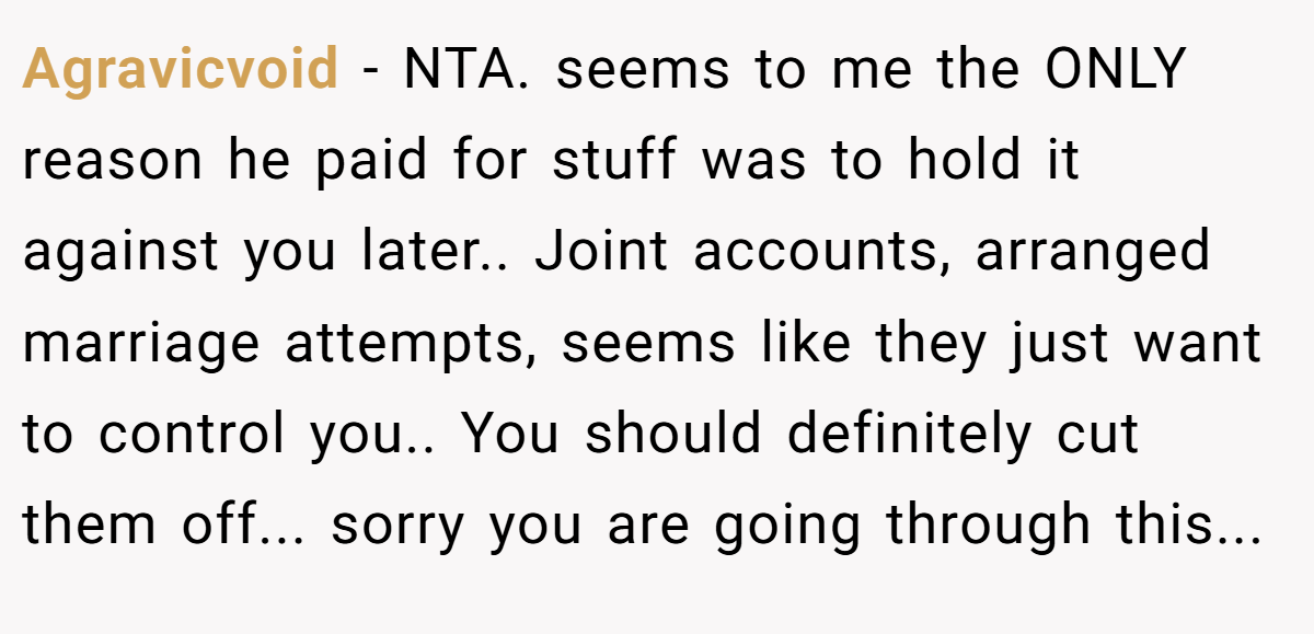 Agravicvoid − NTA. seems to me the ONLY reason he paid for stuff was to hold it against you later.. Joint accounts, arranged marriage attempts, seems like they just want to control you.. You should definitely cut them off... sorry you are going through this...