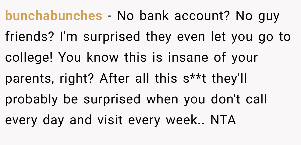 bunchabunches − No bank account? No guy friends? I'm surprised they even let you go to college! You know this is insane of your parents, right? After all this s**t they'll probably be surprised when you don't call every day and visit every week.. NTA